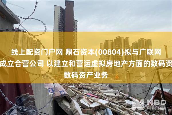 线上配资门户网 鼎石资本(00804)拟与广联网络科技成立合营公司 以建立和营运虚拟房地产方面的数码资产业务