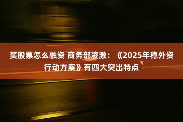 买股票怎么融资 商务部凌激：《2025年稳外资行动方案》有四大突出特点