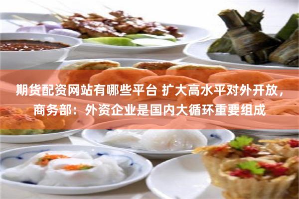 期货配资网站有哪些平台 扩大高水平对外开放，商务部：外资企业是国内大循环重要组成