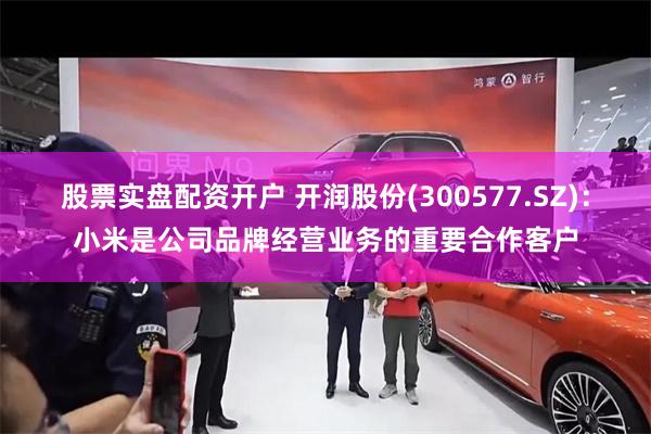 股票实盘配资开户 开润股份(300577.SZ)：小米是公司品牌经营业务的重要合作客户
