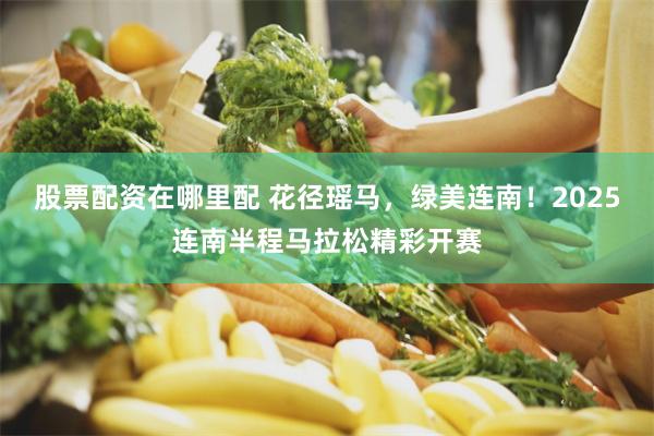 股票配资在哪里配 花径瑶马，绿美连南！2025连南半程马拉松精彩开赛