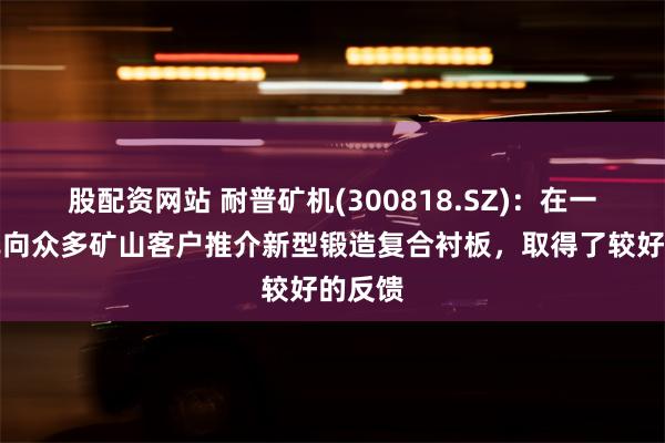 股配资网站 耐普矿机(300818.SZ)：在一季度已向众多矿山客户推介新型锻造复合衬板，取得了较好的反馈
