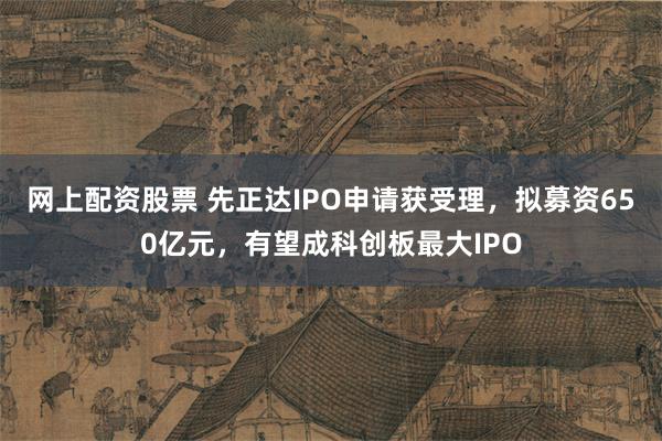 网上配资股票 先正达IPO申请获受理，拟募资650亿元，有望成科创板最大IPO