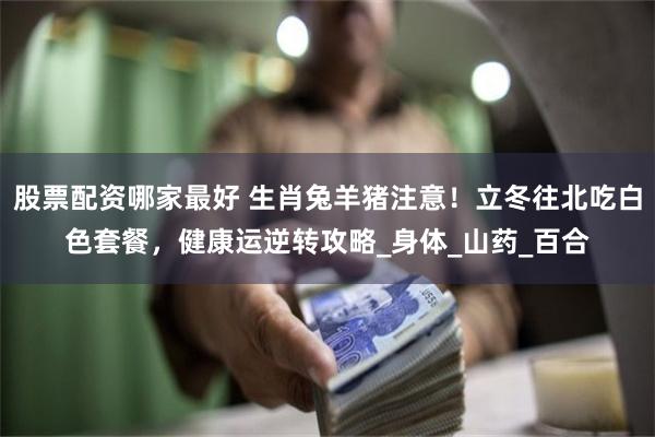 股票配资哪家最好 生肖兔羊猪注意！立冬往北吃白色套餐，健康运逆转攻略_身体_山药_百合