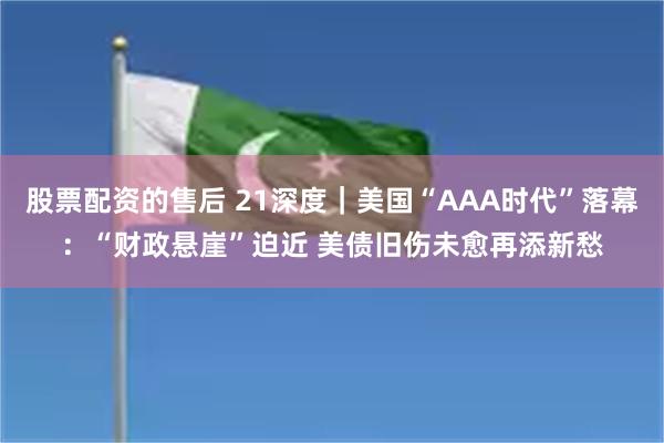 股票配资的售后 21深度｜美国“AAA时代”落幕：“财政悬崖”迫近 美债旧伤未愈再添新愁