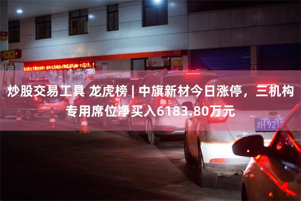 炒股交易工具 龙虎榜 | 中旗新材今日涨停，三机构专用席位净买入6183.80万元
