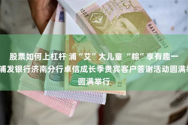股票如何上杠杆 浦“艾”大儿童 “粽”享有趣一夏_浦发银行济南分行卓信成长季贵宾客户答谢活动圆满举行