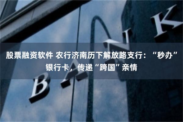 股票融资软件 农行济南历下解放路支行：“秒办”银行卡，传递“跨国”亲情