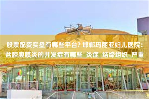股票配资实盘有哪些平台? 邯郸玛丽亚妇儿医院：盆腔腹膜炎的并发症有哪些_炎症_结缔组织_严重