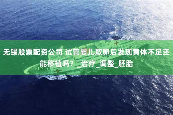 无锡股票配资公司 试管婴儿取卵后发现黄体不足还能移植吗？_治疗_调整_胚胎