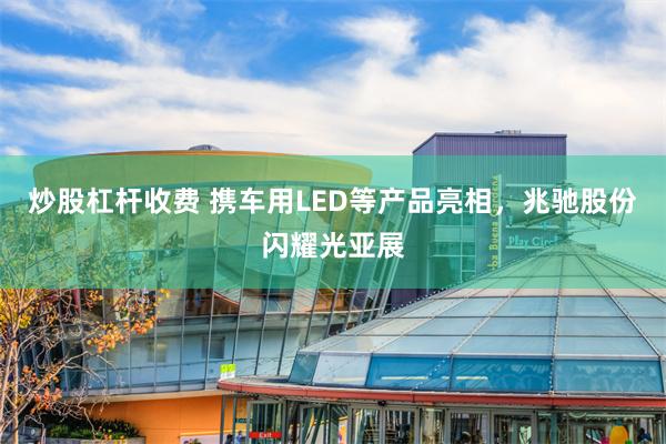 炒股杠杆收费 携车用LED等产品亮相，兆驰股份闪耀光亚展