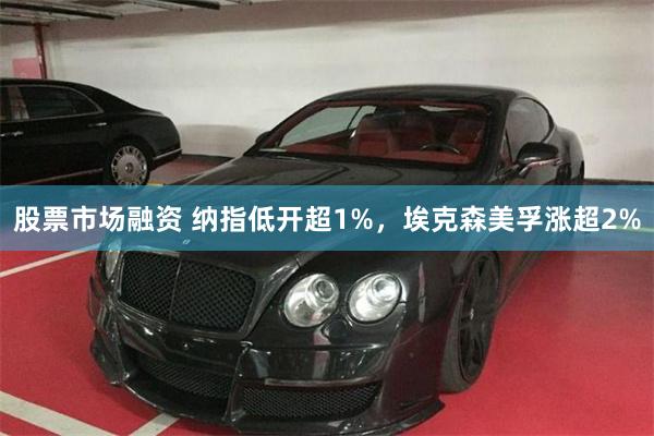 股票市场融资 纳指低开超1%，埃克森美孚涨超2%