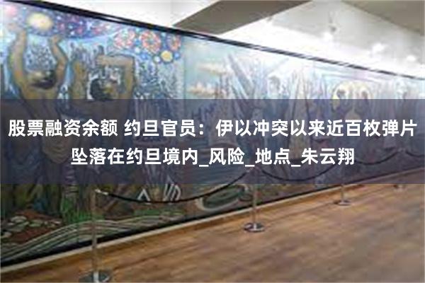 股票融资余额 约旦官员：伊以冲突以来近百枚弹片坠落在约旦境内_风险_地点_朱云翔