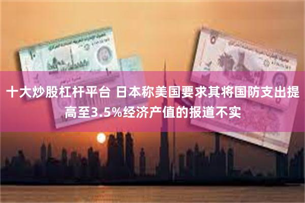十大炒股杠杆平台 日本称美国要求其将国防支出提高至3.5%经济产值的报道不实