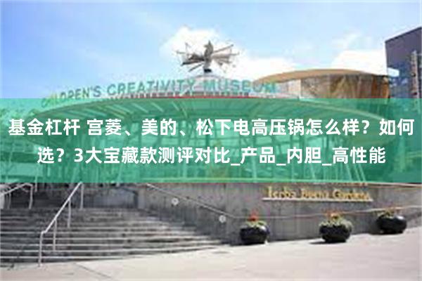 基金杠杆 宫菱、美的、松下电高压锅怎么样？如何选？3大宝藏款测评对比_产品_内胆_高性能