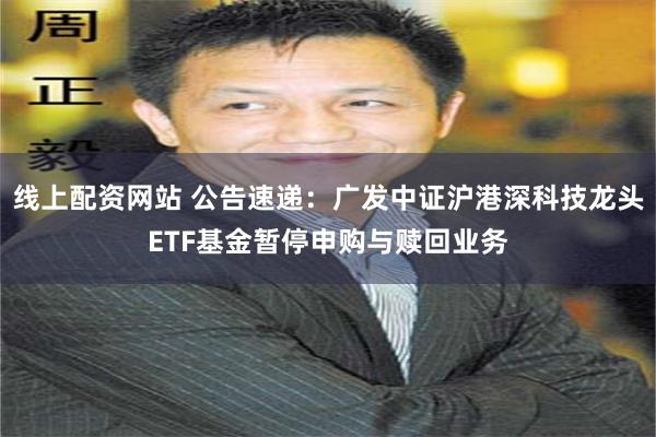 线上配资网站 公告速递：广发中证沪港深科技龙头ETF基金暂停申购与赎回业务