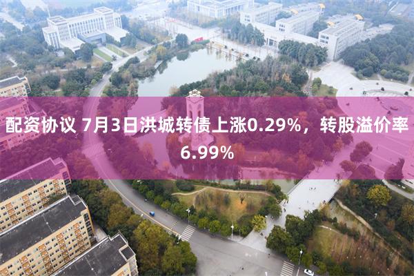 配资协议 7月3日洪城转债上涨0.29%，转股溢价率6.99%