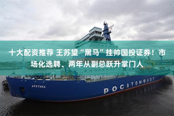 十大配资推荐 王苏望“黑马”挂帅国投证券！市场化选聘、两年从副总跃升掌门人