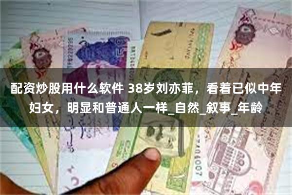 配资炒股用什么软件 38岁刘亦菲，看着已似中年妇女，明显和普通人一样_自然_叙事_年龄